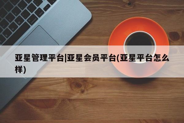亚星网站 亚星代理开户亚星管理平台|亚星会员平台(亚星平台怎么样)