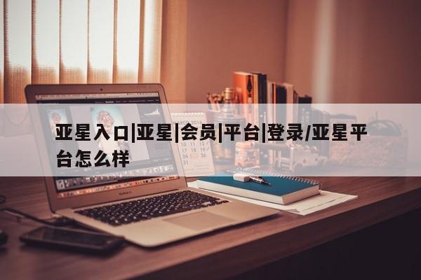 亚星网站 亚星代理开户亚星入口|亚星|会员|平台|登录/亚星平台怎么样