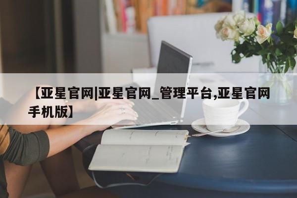 亚星网站 亚星代理开户【亚星官网|亚星官网_管理平台,亚星官网手机版】