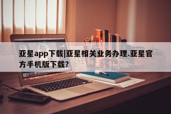 亚星网站 亚星代理开户亚星app下载|亚星相关业务办理.亚星官方手机版下载？