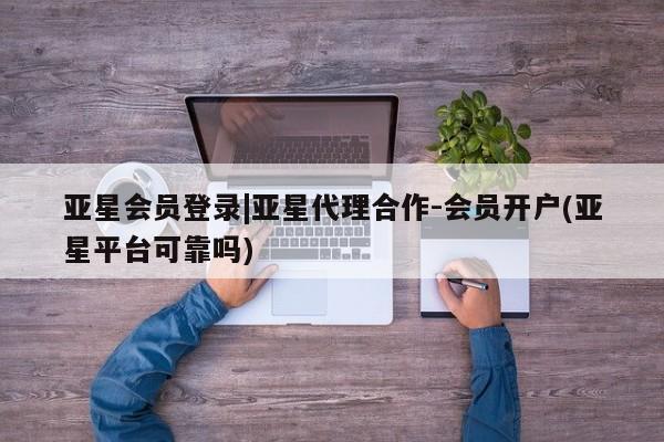 亚星网站 亚星代理开户亚星会员登录|亚星代理合作-会员开户(亚星平台可靠吗)