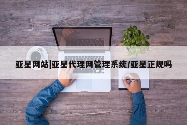 亚星网站 亚星代理开户亚星网站|亚星代理网管理系统/亚星正规吗