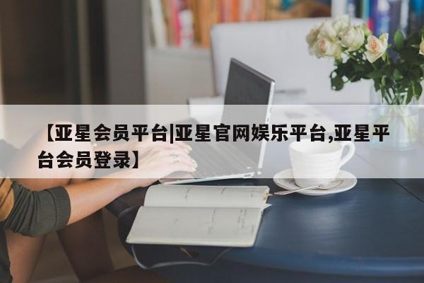 亚星网站 亚星代理开户【亚星会员平台|亚星官网娱乐平台,亚星平台会员登录】