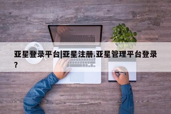 亚星网站 亚星代理开户亚星登录平台|亚星注册.亚星管理平台登录？