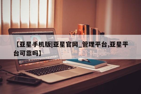 亚星网站 亚星代理开户【亚星手机版|亚星官网_管理平台,亚星平台可靠吗】