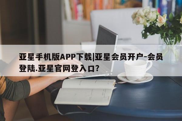 亚星网站 亚星代理开户亚星手机版APP下载|亚星会员开户-会员登陆.亚星官网登入口？