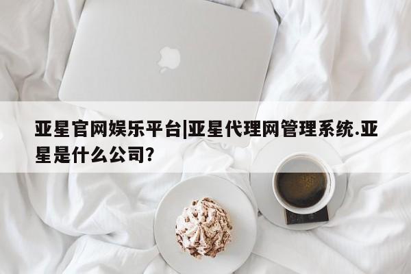 亚星网站 亚星代理开户亚星官网娱乐平台|亚星代理网管理系统.亚星是什么公司？