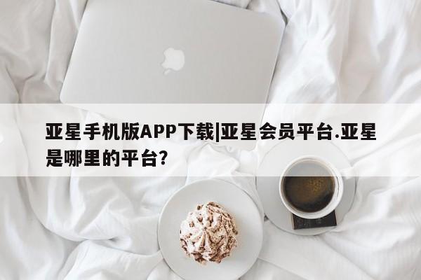 亚星网站 亚星代理开户亚星手机版APP下载|亚星会员平台.亚星是哪里的平台？