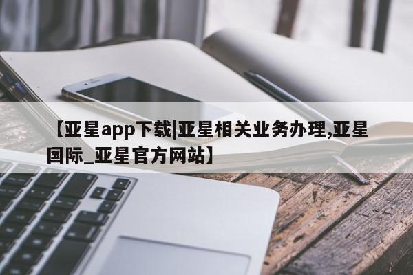 亚星网站 亚星代理开户【亚星app下载|亚星相关业务办理,亚星国际_亚星官方网站】