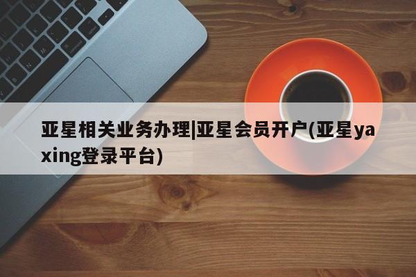 亚星网站 亚星代理开户亚星相关业务办理|亚星会员开户(亚星yaxing登录平台)