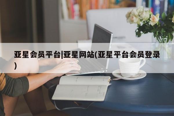 亚星网站 亚星代理开户亚星会员平台|亚星网站(亚星平台会员登录)