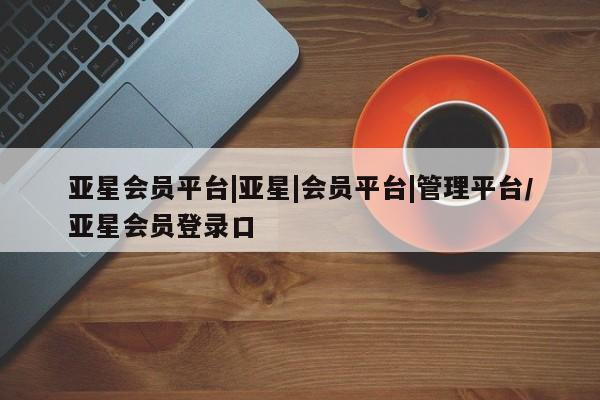 亚星网站 亚星代理开户亚星会员平台|亚星|会员平台|管理平台/亚星会员登录口