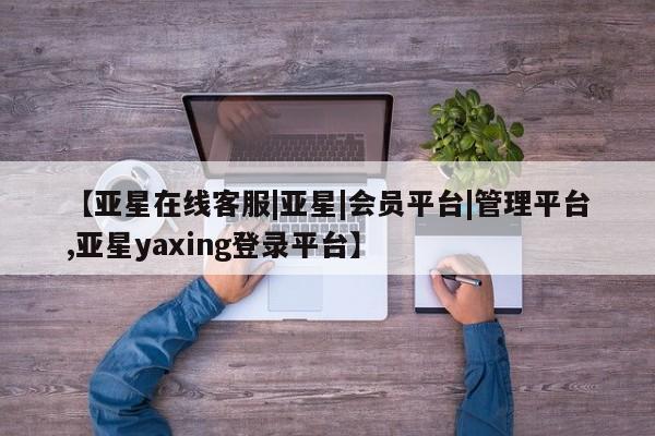 亚星网站 亚星代理开户【亚星在线客服|亚星|会员平台|管理平台,亚星yaxing登录平台】