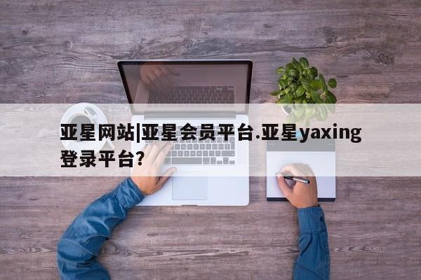 亚星网站 亚星代理开户亚星网站|亚星会员平台.亚星yaxing登录平台？