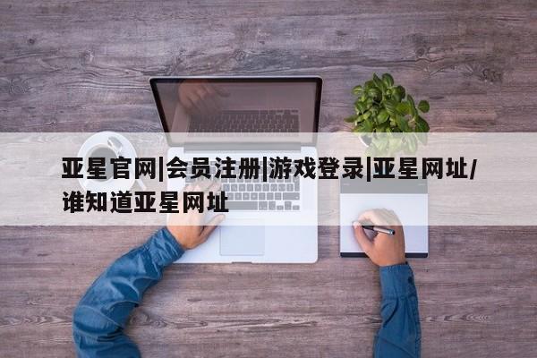 亚星网站 亚星代理开户亚星官网|会员注册|游戏登录|亚星网址/谁知道亚星网址